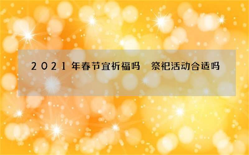 2021年春节宜祈福吗 祭祀活动合适吗